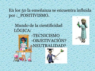 En los 50 la enseñanza se encuentra influida
por :_POSITIVISMO.
Mundo de la cientificidad
LÓGICA:
-TECNICISMO
-OBJETIVACIÓN?
-NEUTRALIDAD?
 