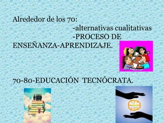Alrededor de los 70:
-alternativas cualitativas
-PROCESO DE
ENSEÑANZA-APRENDIZAJE.
70-80-EDUCACIÓN TECNÓCRATA.
 