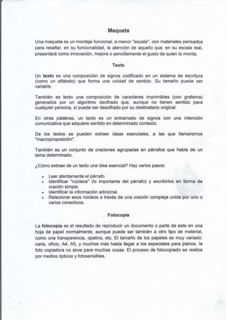 Maqueta

Una maqueta es un montaje funcional, a menor "escala", con materiales pensados
para resaltar, en su funcionalidad, la atención de aquello que, en su escala real,
presentará como innovación, mejora o sencillamente el gusto de quien lo monta.

                                       Texto

Un texto es una composición de signos codificado en un sistema de escritura
(como un alfabeto) que forma una unidad de sentido. Su tamaño puede ser
variable.

También es texto una composición de caracteres imprimibles (con grafema)
generados por un algoritmo decifrado que, aunque no tienen sentido para
cualquier persona, sí puede ser descifrado por su destinatario original.

En otras palabras, un texto es un entramado' de signos con una intención
comunicativa que adquiere sentido en determinado contexto.

De los textos se pueden extraer ideas esenciales, a las que llamaremos
"macroproposición".

También es un conjunto de oraciones agrupadas en párrafos que habla de un
tema determinado.

¿Cómo extraer de un texto una idea esencial? Hay varios pasos:

   .   Leer atentamente el pánafo.
   .   ldentificar "núcleos" (lo importante del pánafo) y escribirlos en forma de
       oración simple.
   .   ldentificar la información adicional.
   .   Relacionar esos núcleos a través de una oración compleja unida por uno o
       varios conectivos.

                                     Fotocopia

La fotocopia es el resultado de reproducir un documento o parte de este en una
hoja de papel normalmente, aunque puede ser también a otro tipo de material,
como una transparencia, opalina, etc. El tamaño de los papeles es muy variado:
carla, of¡c¡o, A4, A5, y muchos más hasta llegar a los espec¡ales para planos. la
foto copiadora no sirve para muchas cosas. El proceso de fotocopiado se realiza
por medios ópticos y fotosensibles.
 