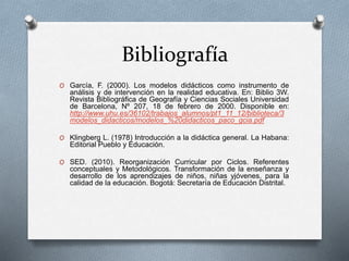 Bibliografía
O García, F. (2000). Los modelos didácticos como instrumento de
análisis y de intervención en la realidad educativa. En: Biblio 3W.
Revista Bibliográfica de Geografía y Ciencias Sociales Universidad
de Barcelona, Nº 207, 18 de febrero de 2000. Disponible en:
http://www.uhu.es/36102/trabajos_alumnos/pt1_11_12/biblioteca/3
modelos_didacticos/modelos_%20didacticos_paco_gcia.pdf
O Klingberg L. (1978) Introducción a la didáctica general. La Habana:
Editorial Pueblo y Educación.
O SED. (2010). Reorganización Curricular por Ciclos. Referentes
conceptuales y Metodológicos. Transformación de la enseñanza y
desarrollo de los aprendizajes de niños, niñas yjóvenes, para la
calidad de la educación. Bogotá: Secretaría de Educación Distrital.
 