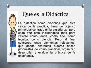 Que es la Didáctica
O La didáctica como disciplina que está
cerca de la práctica, tiene un objetivo
primordial centrado en la enseñanza, pero
cada vez está inclinándose más para
valerse como teoría, como arte, como
técnica, como ciencia. Pero al final
concentra unos elementos relevantes,
que desde diferentes autores hacen
propuestas de como planificar, organizar,
desarrollar y evaluar la práctica de la
enseñanza.
 