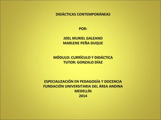 DIDÁCTICAS CONTEMPORÁNEAS 
POR: 
JOEL MURIEL GALEANO 
MARLENE PEÑA DUQUE 
MÓDULO: CURRÍCULO Y DIDÁCTICA 
TUTOR: GONZALO DÍAZ 
ESPECIALIZACIÓN EN PEDAGOGÍA Y DOCENCIA 
FUNDACIÓN UNIVERSITARIA DEL ÁREA ANDINA 
MEDELLÍN 
2014 
 