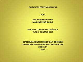 DIDÁCTICAS CONTEMPORÁNEAS 
POR: 
JOEL MURIEL GALEANO 
MARLENE PEÑA DUQUE 
MÓDULO: CURRÍCULO Y DIDÁCTICA 
TUTOR: GONZALO DÍAZ 
ESPECIALIZACIÓN EN PEDAGOGÍA Y DOCENCIA 
FUNDACIÓN UNIVERSITARIA DEL ÁREA ANDINA 
MEDELLÍN 
2014  