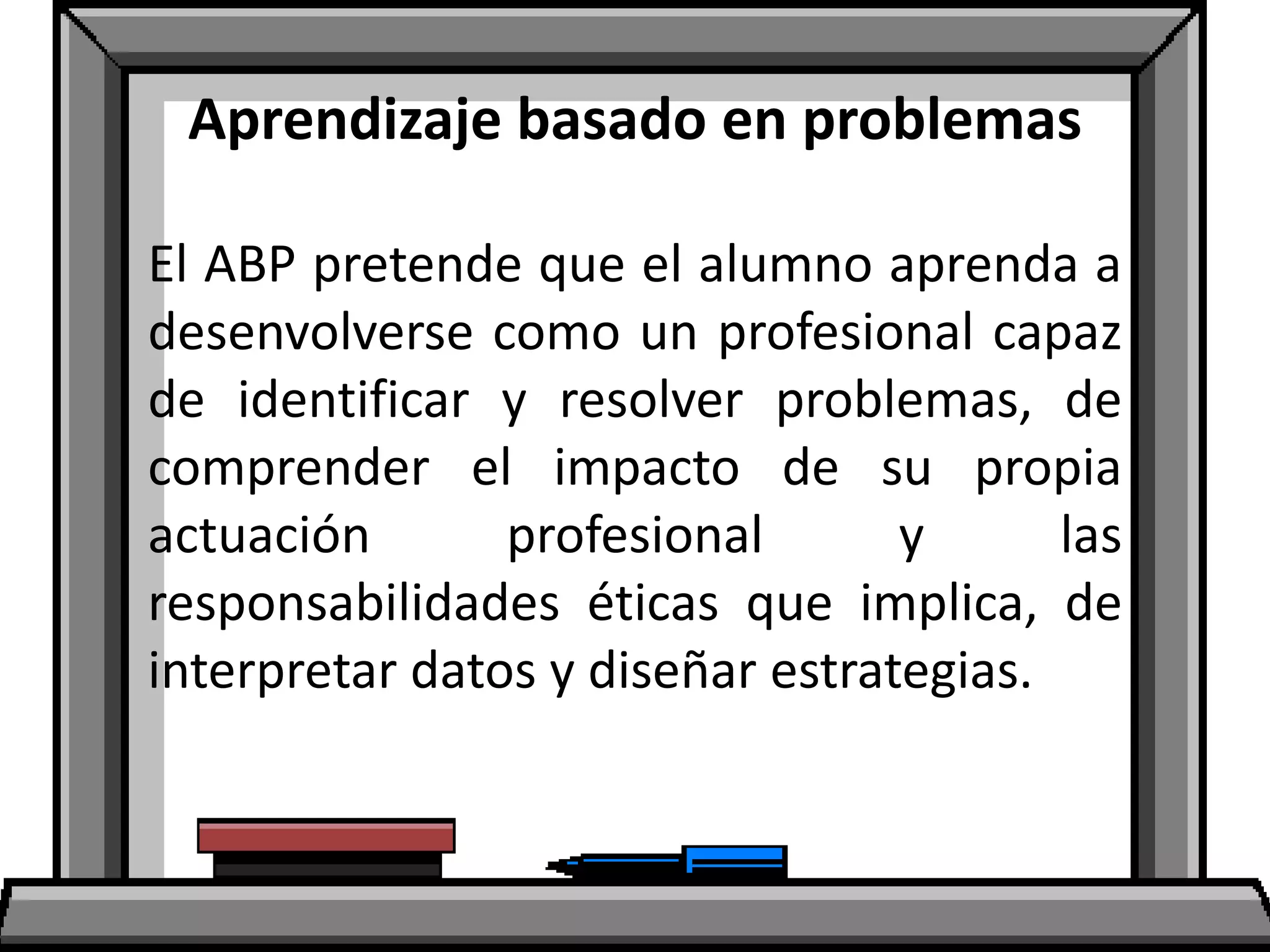 Aprendizaje basado en problemas
El ABP pretende que el alumno aprenda a
desenvolverse como un profesional capaz
de identificar y resolver problemas, de
comprender el impacto de su propia
actuación profesional y las
responsabilidades éticas que implica, de
interpretar datos y diseñar estrategias.
 