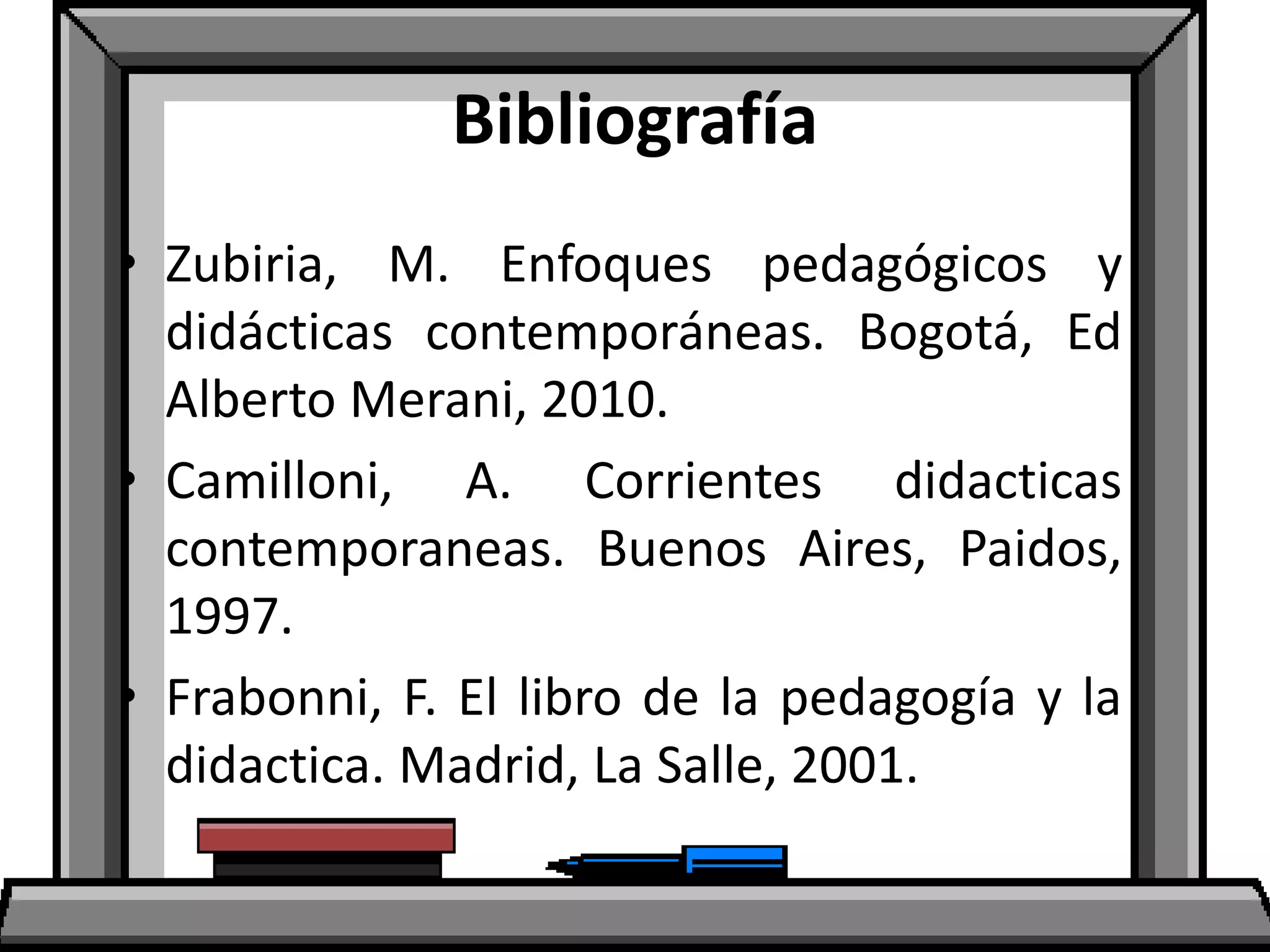 Bibliografía
• Zubiria, M. Enfoques pedagógicos y
didácticas contemporáneas. Bogotá, Ed
Alberto Merani, 2010.
• Camilloni, A. Corrientes didacticas
contemporaneas. Buenos Aires, Paidos,
1997.
• Frabonni, F. El libro de la pedagogía y la
didactica. Madrid, La Salle, 2001.
 