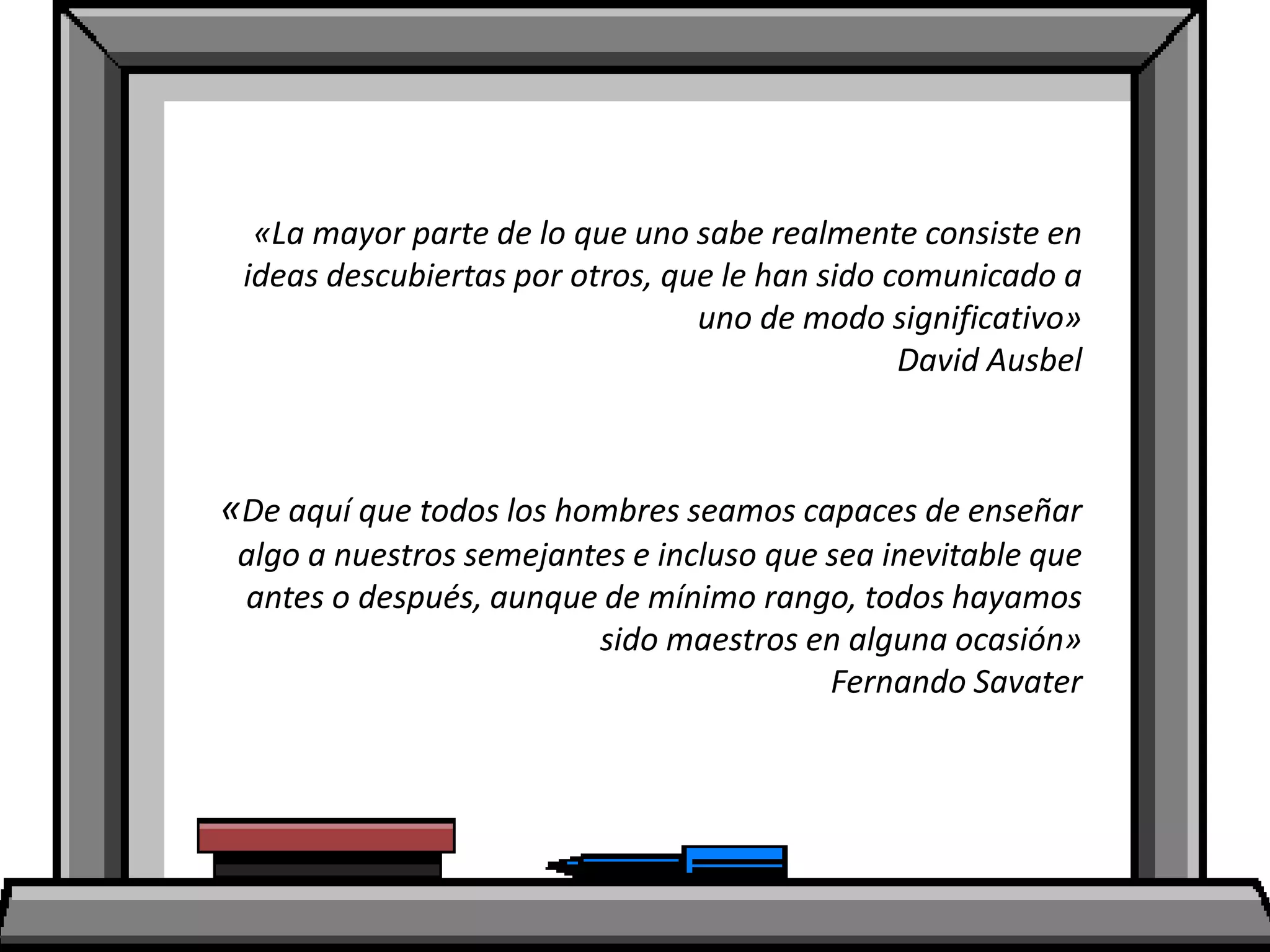 «La mayor parte de lo que uno sabe realmente consiste en
ideas descubiertas por otros, que le han sido comunicado a
uno de modo significativo»
David Ausbel
«De aquí que todos los hombres seamos capaces de enseñar
algo a nuestros semejantes e incluso que sea inevitable que
antes o después, aunque de mínimo rango, todos hayamos
sido maestros en alguna ocasión»
Fernando Savater
 