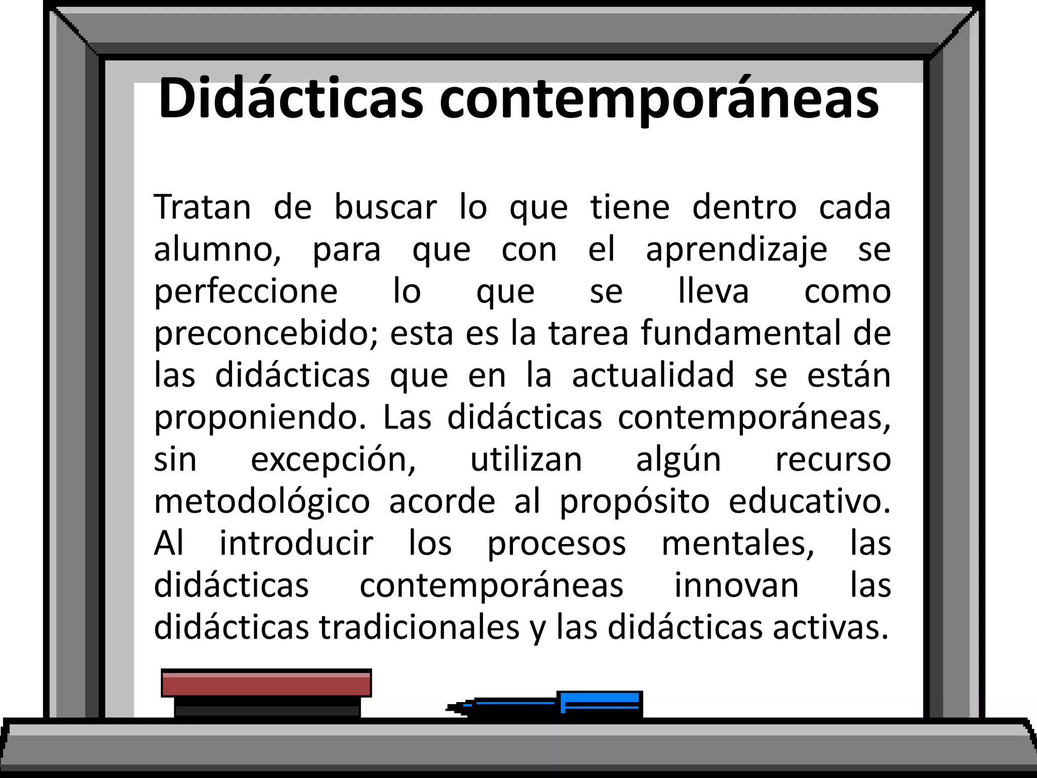 Didácticas contemporáneas
Tratan de buscar lo que tiene dentro cada
alumno, para que con el aprendizaje se
perfeccione lo que se lleva como
preconcebido; esta es la tarea fundamental de
las didácticas que en la actualidad se están
proponiendo. Las didácticas contemporáneas,
sin excepción, utilizan algún recurso
metodológico acorde al propósito educativo.
Al introducir los procesos mentales, las
didácticas contemporáneas innovan las
didácticas tradicionales y las didácticas activas.
 