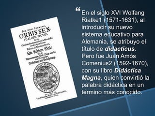 En el siglo XVI Wolfang
Riatke1 (1571-1631), al
introducir su nuevo
sistema educativo para
Alemania, se atribuyo el
título de didacticus.
Pero fue Juan Amós
Comenius2 (1592-1670),
con su libro Didáctica
Magna, quien convirtió la
palabra didáctica en un
término más conocido.
 