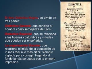 El libro Didáctica Magna, se divide en
tres partes:
Didáctica General, que concibe al
hombre como semejanza de Dios;
Didáctica Especial, que se relaciona
a las buenas costumbres y virtudes
que pueden ser enseñadas.
La organización Escolar, que
relaciona el inicio de la educación de
lo más fácil a lo más difícil, siempre
vigilada para corregir, llegando al
fondo jamás se queda con la primera
impresión.
 