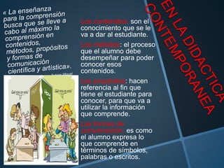 Los contenidos: son el
conocimiento que se le
va a dar al estudiante.
Los métodos: el proceso
que el alumno debe
desempeñar para poder
conocer esos
contenidos.
Los propósitos: hacen
referencia al fin que
tiene el estudiante para
conocer, para que va a
utilizar la información
que comprende.
Las formas de
comunicación: es como
el alumno expresa lo
que comprende en
términos de símbolos,
palabras o escritos.
 