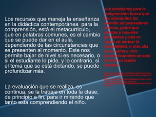 Los recursos que maneja la enseñanza
en la didáctica contemporánea para la
comprensión, está el metacurriculo,
que en palabras comunes, es el cambio
que se puede dar en el aula,
dependiendo de las circunstancias que
se presenten al momento. Este nos
permite bajar de nivel si es necesario, o
si el estudiante lo pide, y lo contrario, si
el tema que se está dictando, se puede
profundizar más.
La evaluación que se realiza, es
continua, se la trabaja en toda la clase,
de principio a fin, para ir mirando que
tanto esta comprendiendo el niño.
«La enseñanza para la
comprensión busca que
los educandos les
permita ser pensadores
críticos, gente que
plantea y resuelve
problemas y que es
capaz de sortear la
complejidad, ir más allá
de la rutina y vivir
productivamente en este
mundo en rápido
cambio».
https://accounts.google.com/ServiceLogin?service=blog
ger&passive=1209600&continue=http://www.blogger.com
/post-
create.g?blogID%3D3657241673086563815%26pli%3D1&f
ollowup=http://www.blogger.com/post-
create.g?blogID%3D3657241673086563815%26pli%3D1&l
tmpl=start
 