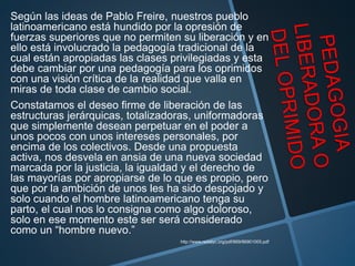 Según las ideas de Pablo Freire, nuestros pueblo
latinoamericano está hundido por la opresión de
fuerzas superiores que no permiten su liberación y en
ello está involucrado la pedagogía tradicional de la
cual están apropiadas las clases privilegiadas y esta
debe cambiar por una pedagogía para los oprimidos
con una visión crítica de la realidad que valla en
miras de toda clase de cambio social.
Constatamos el deseo firme de liberación de las
estructuras jerárquicas, totalizadoras, uniformadoras
que simplemente desean perpetuar en el poder a
unos pocos con unos intereses personales, por
encima de los colectivos. Desde una propuesta
activa, nos desvela en ansia de una nueva sociedad
marcada por la justicia, la igualdad y el derecho de
las mayorías por apropiarse de lo que es propio, pero
que por la ambición de unos les ha sido despojado y
solo cuando el hombre latinoamericano tenga su
parto, el cual nos lo consigna como algo doloroso,
solo en ese momento este ser será considerado
como un “hombre nuevo.”
http://www.redalyc.org/pdf/869/86901005.pdf
 
