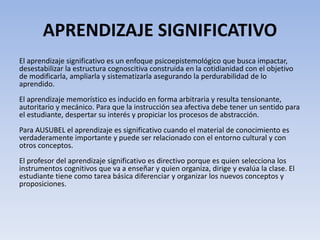 APRENDIZAJE SIGNIFICATIVO
El aprendizaje significativo es un enfoque psicoepistemológico que busca impactar,
desestabilizar la estructura cognoscitiva construida en la cotidianidad con el objetivo
de modificarla, ampliarla y sistematizarla asegurando la perdurabilidad de lo
aprendido.
El aprendizaje memorístico es inducido en forma arbitraria y resulta tensionante,
autoritario y mecánico. Para que la instrucción sea afectiva debe tener un sentido para
el estudiante, despertar su interés y propiciar los procesos de abstracción.
Para AUSUBEL el aprendizaje es significativo cuando el material de conocimiento es
verdaderamente importante y puede ser relacionado con el entorno cultural y con
otros conceptos.
El profesor del aprendizaje significativo es directivo porque es quien selecciona los
instrumentos cognitivos que va a enseñar y quien organiza, dirige y evalúa la clase. El
estudiante tiene como tarea básica diferenciar y organizar los nuevos conceptos y
proposiciones.
 