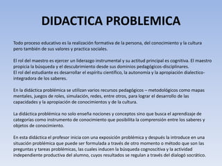 DIDACTICA PROBLEMICA
Todo proceso educativo es la realización formativa de la persona, del conocimiento y la cultura
pero también de sus valores y practica sociales.
El rol del maestro es ejercer un liderazgo instrumental y su actitud principal es cognitiva. El maestro
propicia la búsqueda y el descubrimiento desde sus dominios pedagógicos-disciplinares.
El rol del estudiante es desarrollar el espíritu científico, la autonomía y la apropiación dialectico-
integradora de los saberes.
En la didáctica problémica se utilizan varios recursos pedagógicos – metodológicos como mapas
mentales, juegos de roles, simulación, redes, entre otros, para lograr el desarrollo de las
capacidades y la apropiación de conocimientos y de la cultura.
La didáctica problémica no solo enseña nociones y conceptos sino que busca el aprendizaje de
categorías como instrumento de conocimiento que posibilita la comprensión entre los saberes y
objetos de conocimiento.
En esta didáctica el profesor inicia con una exposición problémica y después la introduce en una
situación problémica que puede ser formulada a través de otro momento o método que son las
preguntas y tareas problémicas, las cuales inducen la búsqueda cognoscitiva y la actividad
independiente productiva del alumno, cuyos resultados se regulan a través del dialogó socrático.
 