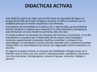 DIDACTICAS ACTIVAS
Esta didáctica parte de saber que el niño tiene la capacidad de lograr su
propio desarrollo pero esto se lograra al poner al niño en contacto con la
realidad para que el mismo responda a sus intereses.
El propósito de esta didáctica es educar por y para la vida, ya que propone
formar hombres y mujeres que responda a la vida individual y sociogrupal,
esta formación se inicia desde los primeros años de vida.
El rol del profesor es escuchar los intereses del alumno y orientarlos. el rol del
estudiante es ocuparse por el desarrollo de las tareas como investigar-
consultar-experimentar-manipular-clasificar-socializar y compartir sus
aprendizajes. El estudiante es activo porque aprende solo y autónomo porque
trabaja libre. En esta didáctica los temas son negociados entre el docente y el
alumno.
En algunas escuelas activas se manejan las habilidades Intrapersonal: es la
relación que se tiene con uno mismo. Interpersonales: establecer relaciones
con otras personas. Sociogrupales: conocer al grupo, valorarlo, trabajar y
aportar.
 