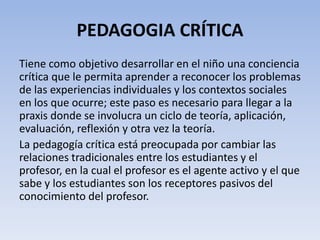 PEDAGOGIA CRÍTICA
Tiene como objetivo desarrollar en el niño una conciencia
crítica que le permita aprender a reconocer los problemas
de las experiencias individuales y los contextos sociales
en los que ocurre; este paso es necesario para llegar a la
praxis donde se involucra un ciclo de teoría, aplicación,
evaluación, reflexión y otra vez la teoría.
La pedagogía crítica está preocupada por cambiar las
relaciones tradicionales entre los estudiantes y el
profesor, en la cual el profesor es el agente activo y el que
sabe y los estudiantes son los receptores pasivos del
conocimiento del profesor.
 