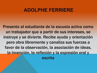 ADOLPHE FERRIERE 
Presenta al estudiante de la escuela activa como 
un trabajador que a partir de sus intereses, se 
instruye y se divierte. Recibe ayuda y orientación 
pero obra libremente y canaliza sus fuerzas a 
favor de la observación, la asociación de ideas, 
la invención, la reflexión y la expresión oral y 
escrita 
 