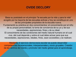 OVIDE DECLORY 
Basa su postulado en el principio “la escuela por la vida y para la vida” 
acogido por la mayoría de las escuelas activas y hoy se constituye en uno 
de los principales propósitos de la escuela nueva. 
Fundamentó su práctica en dos conocimientos: el conocimiento por el niño 
de su propia personalidad, la toma de conciencia de su yo y de sus 
necesidades, aspiraciones, fines y de su ideal. 
El conocimiento de las condiciones del medio natural humano en el cual 
vive, del cual depende y sobre el cual debe actuar para que sus 
necesidades, aspiraciones, ideales, fines, sean accesibles y se realicen. 
Mediante el ejercicio democracia escolar se puede desarrollar 
competencias intrapersonales, interpersonales y socio grupales. Creador 
de los centros de interés y promotor del medio global para el aprendizaje. 
 