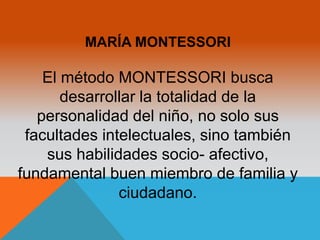 MARÍA MONTESSORI 
El método MONTESSORI busca 
desarrollar la totalidad de la 
personalidad del niño, no solo sus 
facultades intelectuales, sino también 
sus habilidades socio- afectivo, 
fundamental buen miembro de familia y 
ciudadano. 
 