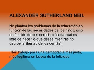 ALEXANDER SUTHERLAND NEIL 
No plantea los problemas de la educación en 
función de las necesidades de los niños, sino 
en función de sus derechos “cada cual es 
libre de hacer lo que desee mientras no 
usurpe la libertad de los demás”. 
Neil trabajó para una democracia más justa, 
más legítima en busca de la felicidad 
 