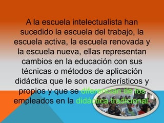 A la escuela intelectualista han 
sucedido la escuela del trabajo, la 
escuela activa, la escuela renovada y 
la escuela nueva, ellas representan 
cambios en la educación con sus 
técnicas o métodos de aplicación 
didáctica que le son característicos y 
propios y que se diferencian de los 
empleados en la didáctica tradicional. 
 