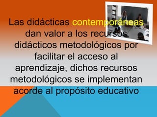 Las didácticas contemporáneas 
dan valor a los recursos 
didácticos metodológicos por 
facilitar el acceso al 
aprendizaje, dichos recursos 
metodológicos se implementan 
acorde al propósito educativo 
 