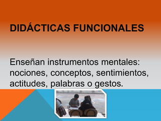 DIDÁCTICAS FUNCIONALES 
Enseñan instrumentos mentales: 
nociones, conceptos, sentimientos, 
actitudes, palabras o gestos. 
 