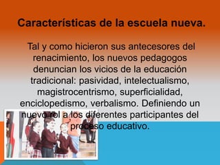 Características de la escuela nueva. 
Tal y como hicieron sus antecesores del 
renacimiento, los nuevos pedagogos 
denuncian los vicios de la educación 
tradicional: pasividad, intelectualismo, 
magistrocentrismo, superficialidad, 
enciclopedismo, verbalismo. Definiendo un 
nuevo rol a los diferentes participantes del 
proceso educativo. 
 