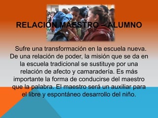 RELACIÓN MAESTRO – ALUMNO 
Sufre una transformación en la escuela nueva. 
De una relación de poder, la misión que se da en 
la escuela tradicional se sustituye por una 
relación de afecto y camaradería. Es más 
importante la forma de conducirse del maestro 
que la palabra. El maestro será un auxiliar para 
el libre y espontáneo desarrollo del niño. 
 