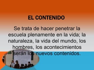 EL CONTENIDO 
Se trata de hacer penetrar la 
escuela plenamente en la vida; la 
naturaleza, la vida del mundo, los 
hombres, los acontecimientos 
serán los nuevos contenidos. 
 