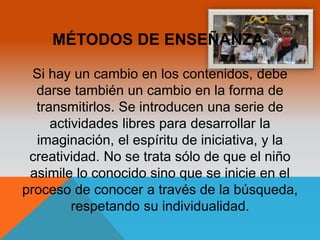 MÉTODOS DE ENSEÑANZA. 
Si hay un cambio en los contenidos, debe 
darse también un cambio en la forma de 
transmitirlos. Se introducen una serie de 
actividades libres para desarrollar la 
imaginación, el espíritu de iniciativa, y la 
creatividad. No se trata sólo de que el niño 
asimile lo conocido sino que se inicie en el 
proceso de conocer a través de la búsqueda, 
respetando su individualidad. 
 