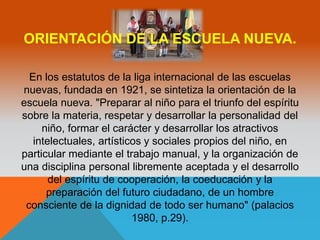 ORIENTACIÓN DE LA ESCUELA NUEVA. 
En los estatutos de la liga internacional de las escuelas 
nuevas, fundada en 1921, se sintetiza la orientación de la 
escuela nueva. "Preparar al niño para el triunfo del espíritu 
sobre la materia, respetar y desarrollar la personalidad del 
niño, formar el carácter y desarrollar los atractivos 
intelectuales, artísticos y sociales propios del niño, en 
particular mediante el trabajo manual, y la organización de 
una disciplina personal libremente aceptada y el desarrollo 
del espíritu de cooperación, la coeducación y la 
preparación del futuro ciudadano, de un hombre 
consciente de la dignidad de todo ser humano" (palacios 
1980, p.29). 
 