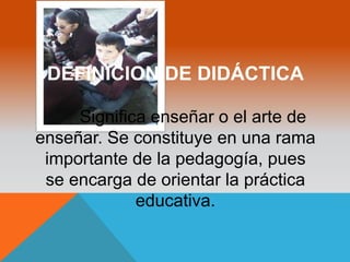 DEFINICION DE DIDÁCTICA 
Significa enseñar o el arte de 
enseñar. Se constituye en una rama 
importante de la pedagogía, pues 
se encarga de orientar la práctica 
educativa. 
 