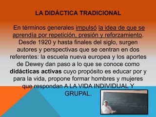 LA DIDÁCTICA TRADICIONAL 
En términos generales impulsó la idea de que se 
aprendía por repetición, presión y reforzamiento. 
Desde 1920 y hasta finales del siglo, surgen 
autores y perspectivas que se centran en dos 
referentes: la escuela nueva europea y los aportes 
de Dewey dan paso a lo que se conoce como 
didácticas activas cuyo propósito es educar por y 
para la vida, propone formar hombres y mujeres 
que respondan A LA VIDA INDIVIDUAL Y 
GRUPAL. 
 