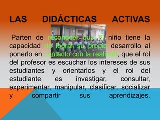 LAS DIDÁCTICAS ACTIVAS 
Parten de reconocer que el niño tiene la 
capacidad de lograr su propio desarrollo al 
ponerlo en contacto con la realidad, que el rol 
del profesor es escuchar los intereses de sus 
estudiantes y orientarlos y el rol del 
estudiante es investigar, consultar, 
experimentar, manipular, clasificar, socializar 
y compartir sus aprendizajes. 
 