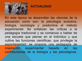 ACTUALIDAD 
En esta época se desarrollan las ciencias de la 
educación como son: la psicología evolutiva, 
biología, sociología y predomina el método 
experimental. Se enfatizan las críticas a la 
pedagogía tradicional y se comienza a hablar de 
una escuela que piense en el individuo y que 
cultive las funciones científicas, que privilegie la 
espontaneidad; se propone una pedagogía de 
inspiración experimental basada en las 
contribuciones de la biología y las psicológicas. 
 
