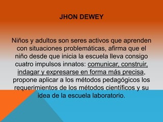 JHON DEWEY 
Niños y adultos son seres activos que aprenden 
con situaciones problemáticas, afirma que el 
niño desde que inicia la escuela lleva consigo 
cuatro impulsos innatos: comunicar, construir, 
indagar y expresarse en forma más precisa, 
propone aplicar a los métodos pedagógicos los 
requerimientos de los métodos científicos y su 
idea de la escuela laboratorio. 
 