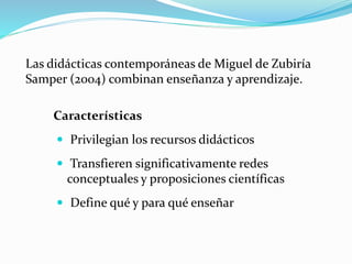 Las didácticas contemporáneas de Miguel de Zubiría
Samper (2004) combinan enseñanza y aprendizaje.
Características
 Privilegian los recursos didácticos
 Transfieren significativamente redes
conceptuales y proposiciones científicas
 Define qué y para qué enseñar
 
