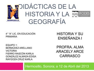 DIDÁCTICAS DE LA
            HISTORIA Y LA
             GEOGRAFÍA
4° “A” LIC. EN EDUCACIÓN           HISTORIA Y SU
PRIMARIA
                                   ENSEÑANZA I
EQUIPO 1:
BERMÚDEZ ARELLANO                  PROFRA. ALMA
VICTORIA                           ARACELY ARCE
FIERRO RASCÓN KARLA
GONZÁLEZ ALMADA EDISA               CARRASCO
RAYGOZA CRUZ KARLA


               Hermosillo, Sonora; a 12 de Abril del 2013
 