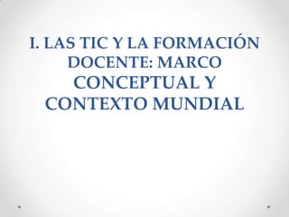 I. LAS TIC Y LA FORMACIÓN
     DOCENTE: MARCO
   CONCEPTUAL Y
 CONTEXTO MUNDIAL
 