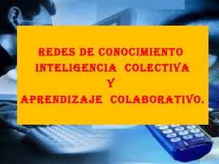 Redes de conocimiento  INTELIGENCIA  COLECTIVA y  aprendizaje  colaborativo. 