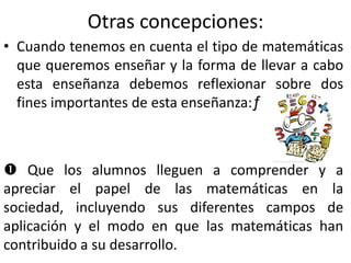 Otras concepciones:
• Cuando tenemos en cuenta el tipo de matemáticas
que queremos enseñar y la forma de llevar a cabo
esta enseñanza debemos reflexionar sobre dos
fines importantes de esta enseñanza:ƒ
 Que los alumnos lleguen a comprender y a
apreciar el papel de las matemáticas en la
sociedad, incluyendo sus diferentes campos de
aplicación y el modo en que las matemáticas han
contribuido a su desarrollo.
 