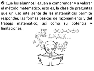  Que los alumnos lleguen a comprender y a valorar
el método matemático, esto es, la clase de preguntas
que un uso inteligente de las matemáticas permite
responder, las formas básicas de razonamiento y del
trabajo matemático, así como su potencia y
limitaciones.
 