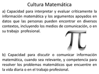 Cultura Matemática
a) Capacidad para interpretar y evaluar críticamente la
información matemática y los argumentos apoyados en
datos que las personas pueden encontrar en diversos
contextos, incluyendo los medios de comunicación, o en
su trabajo profesional.
b) Capacidad para discutir o comunicar información
matemática, cuando sea relevante, y competencia para
resolver los problemas matemáticos que encuentre en
la vida diaria o en el trabajo profesional.
 