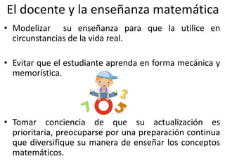 El docente y la enseñanza matemática
• Modelizar su enseñanza para que la utilice en
circunstancias de la vida real.
• Evitar que el estudiante aprenda en forma mecánica y
memorística.
• Tomar conciencia de que su actualización es
prioritaria, preocuparse por una preparación continua
que diversifique su manera de enseñar los conceptos
matemáticos.
 