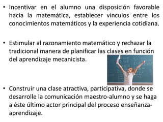• Incentivar en el alumno una disposición favorable
hacia la matemática, establecer vínculos entre los
conocimientos matemáticos y la experiencia cotidiana.
• Estimular al razonamiento matemático y rechazar la
tradicional manera de planificar las clases en función
del aprendizaje mecanicista.
• Construir una clase atractiva, participativa, donde se
desarrolle la comunicación maestro-alumno y se haga
a éste último actor principal del proceso enseñanza-
aprendizaje.
 