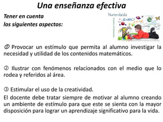 Una enseñanza efectiva
Tener en cuenta
los siguientes aspectos:
 Provocar un estímulo que permita al alumno investigar la
necesidad y utilidad de los contenidos matemáticos.
 Ilustrar con fenómenos relacionados con el medio que lo
rodea y referidos al área.
 Estimular el uso de la creatividad.
El docente debe tratar siempre de motivar al alumno creando
un ambiente de estímulo para que este se sienta con la mayor
disposición para lograr un aprendizaje significativo para la vida.
 