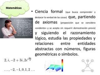 • Ciencia formal (que busca comprender y
destacar la verdad de las cosas) que, partiendo
de axiomas (proposición que se considera
«evidente» y se acepta sin requerir demostración previa)
y siguiendo el razonamiento
lógico, estudia las propiedades y
relaciones entre entidades
abstractas con números, figuras
geométricas o símbolos.
Matemáticas
 
