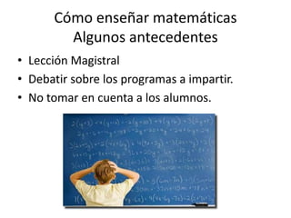Cómo enseñar matemáticas
Algunos antecedentes
• Lección Magistral
• Debatir sobre los programas a impartir.
• No tomar en cuenta a los alumnos.
 