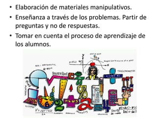• Elaboración de materiales manipulativos.
• Enseñanza a través de los problemas. Partir de
preguntas y no de respuestas.
• Tomar en cuenta el proceso de aprendizaje de
los alumnos.
 